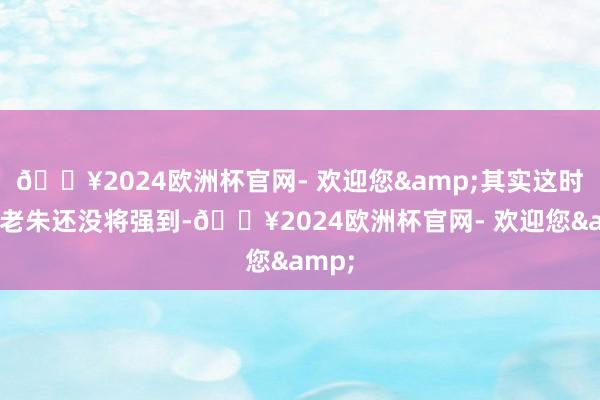 🔥2024欧洲杯官网- 欢迎您&其实这时候的老朱还没将强到-🔥2024欧洲杯官网- 欢迎您&