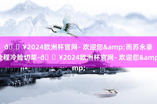 🔥2024欧洲杯官网- 欢迎您&而苏永豪全程冷脸切菜-🔥2024欧洲杯官网- 欢迎您&