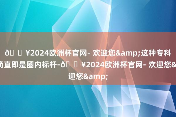 🔥2024欧洲杯官网- 欢迎您&这种专科立场简直即是圈内标杆-🔥2024欧洲杯官网- 欢迎您&
